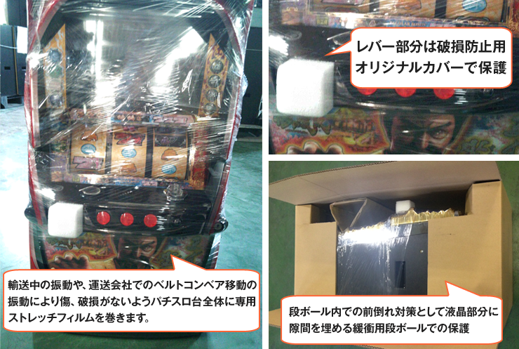 輸送中の振動や、運送会社でのベルトコンベア移動の振動により傷、破損がないようパチスロ台全体に専用ストレッチフィルムを巻きます。レバー部分は破損防止用オリジナルカバーで保護。段ボール内での前倒れ対策として液晶部分に隙間を埋める緩衝用段ボールでの保護