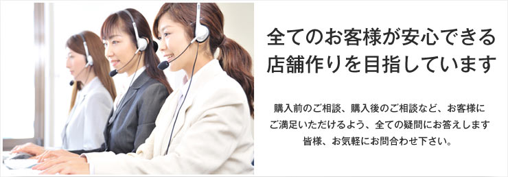 全てのお客様が安心できる店舗作りを目指します。購入前のご相談、購入後のご相談など、お客様にご満足いただけるよう、全ての疑問にお答えします。皆様、お気軽にお問合せ下さい